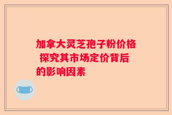加拿大灵芝孢子粉价格 探究其市场定价背后的影响因素