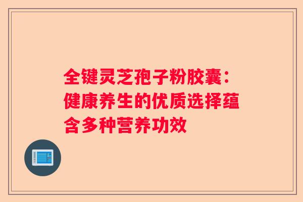 全键灵芝孢子粉胶囊：健康养生的优质选择蕴含多种营养功效