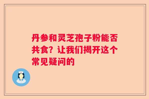 丹参和灵芝孢子粉能否共食？让我们揭开这个常见疑问的