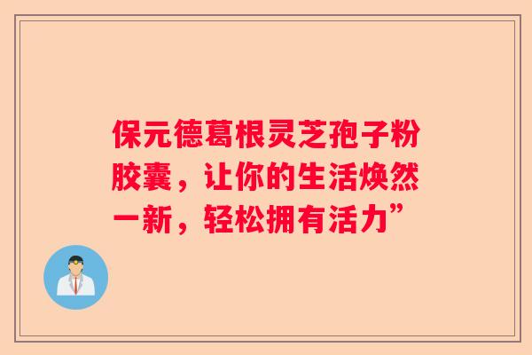 保元德葛根灵芝孢子粉胶囊，让你的生活焕然一新，轻松拥有活力”