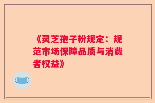 《灵芝孢子粉规定：规范市场保障品质与消费者权益》
