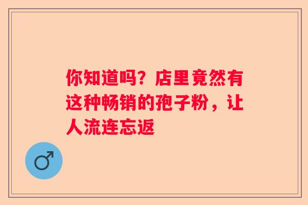 你知道吗？店里竟然有这种畅销的孢子粉，让人流连忘返