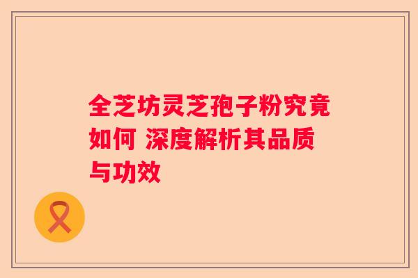 全芝坊灵芝孢子粉究竟如何 深度解析其品质与功效