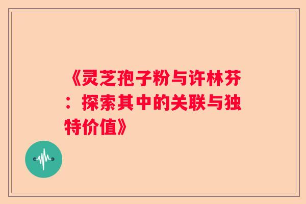 《灵芝孢子粉与许林芬：探索其中的关联与独特价值》