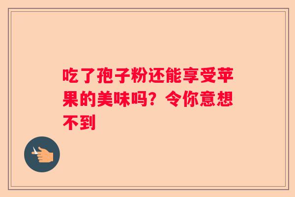 吃了孢子粉还能享受苹果的美味吗？令你意想不到