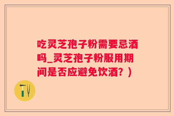 吃灵芝孢子粉需要忌酒吗_灵芝孢子粉服用期间是否应避免饮酒？)