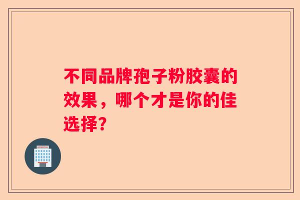 不同品牌孢子粉胶囊的效果，哪个才是你的佳选择？