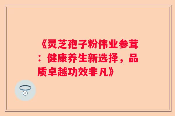 《灵芝孢子粉伟业参茸：健康养生新选择，品质卓越功效非凡》