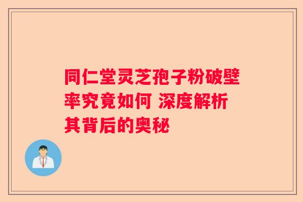 同仁堂灵芝孢子粉破壁率究竟如何 深度解析其背后的奥秘