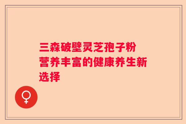 三森破壁灵芝孢子粉 营养丰富的健康养生新选择