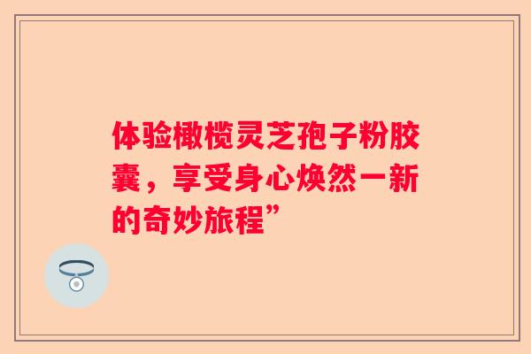 体验橄榄灵芝孢子粉胶囊，享受身心焕然一新的奇妙旅程”