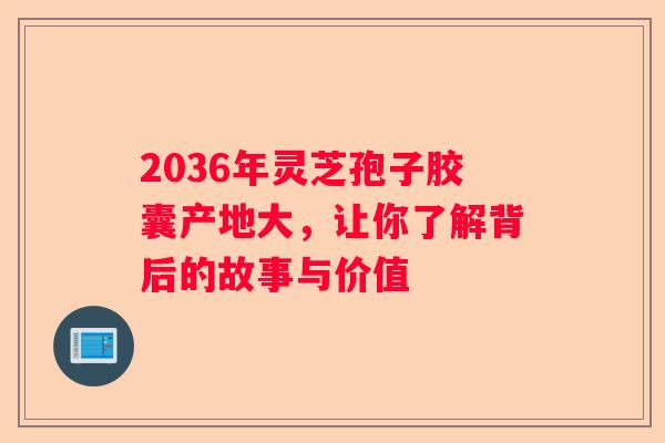 2036年灵芝孢子胶囊产地大，让你了解背后的故事与价值