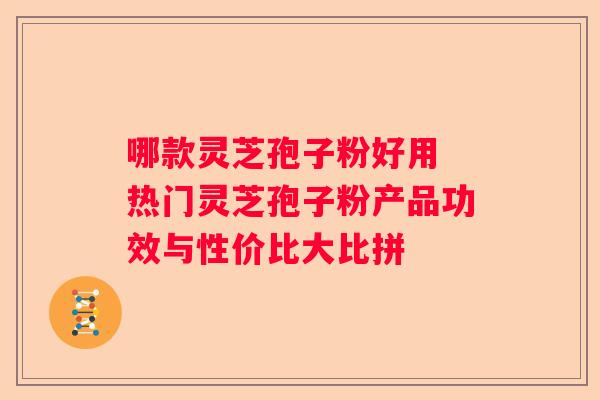 哪款灵芝孢子粉好用 热门灵芝孢子粉产品功效与性价比大比拼