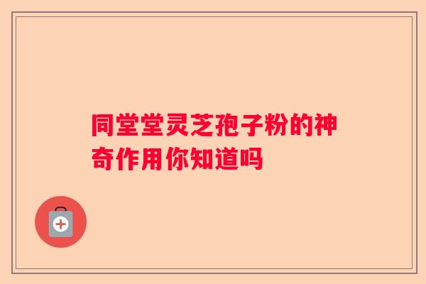 同堂堂灵芝孢子粉的神奇作用你知道吗 同堂堂灵芝孢子粉的神奇作用你知道吗