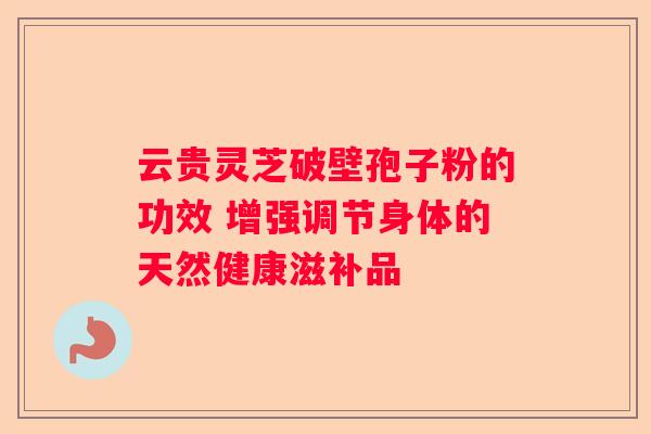 云贵灵芝破壁孢子粉的功效 增强调节身体的天然健康滋补品 云贵灵芝破壁孢子粉的功效 增强调节身体的天然健康滋补品