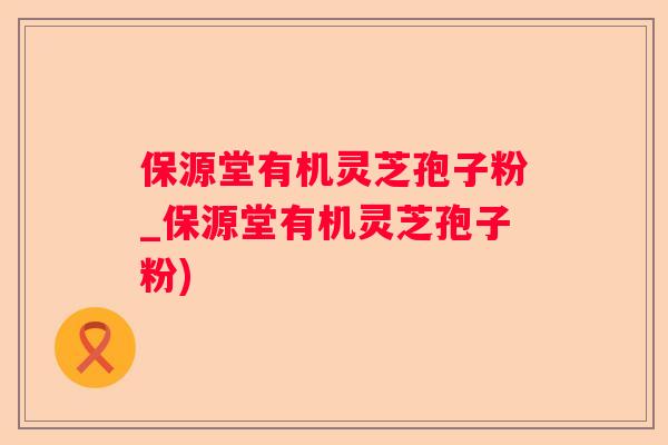保源堂有机灵芝孢子粉_保源堂有机灵芝孢子粉) 保源堂有机灵芝孢子粉_保源堂有机灵芝孢子粉)