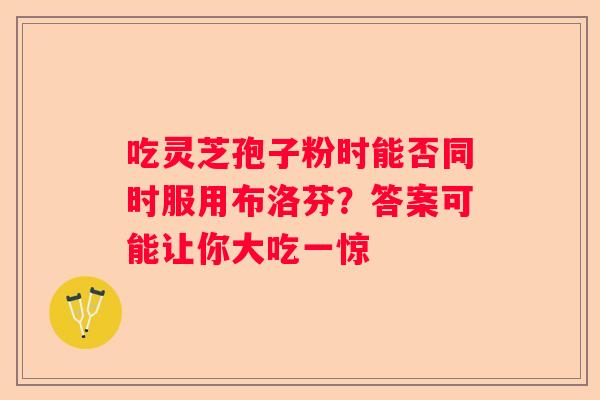 吃灵芝孢子粉时能否同时服用布洛芬？答案可能让你大吃一惊