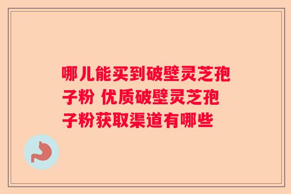哪儿能买到破壁灵芝孢子粉 优质破壁灵芝孢子粉获取渠道有哪些