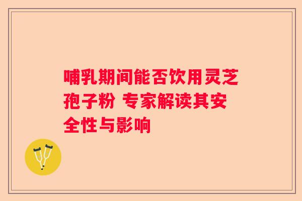 哺乳期间能否饮用灵芝孢子粉 专家解读其安全性与影响