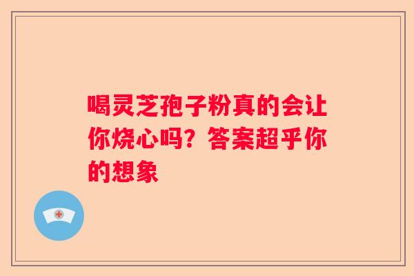 喝灵芝孢子粉真的会让你烧心吗？答案超乎你的想象