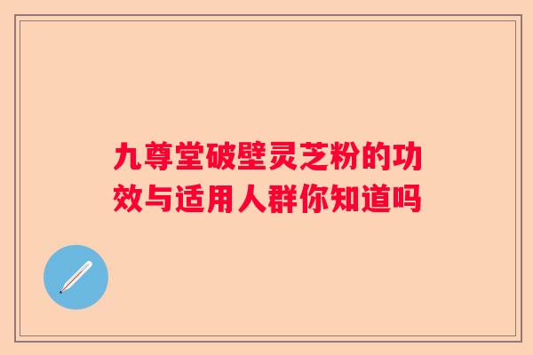 九尊堂破壁灵芝粉的功效与适用人群你知道吗