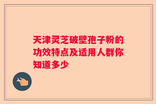 天津灵芝破壁孢子粉的功效特点及适用人群你知道多少