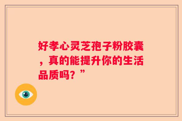 好孝心灵芝孢子粉胶囊，真的能提升你的生活品质吗？”