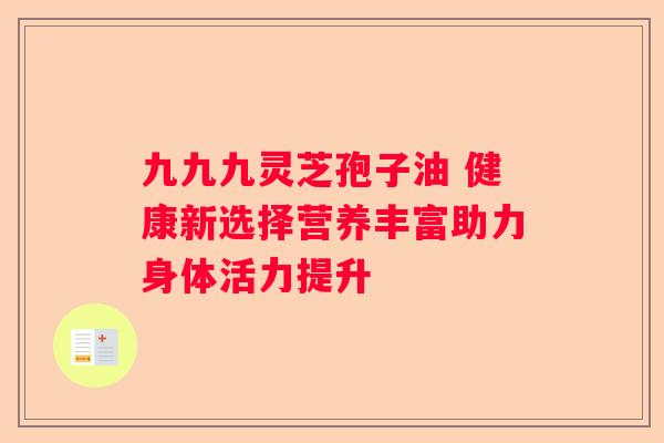 九九九灵芝孢子油 健康新选择营养丰富助力身体活力提升 九九九灵芝孢子油 健康新选择营养丰富助力身体活力提升