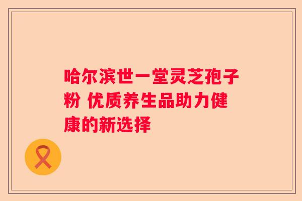 哈尔滨世一堂灵芝孢子粉 优质养生品助力健康的新选择