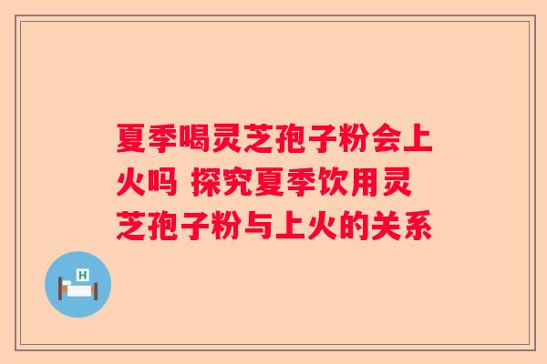 夏季喝灵芝孢子粉会上火吗 探究夏季饮用灵芝孢子粉与上火的关系