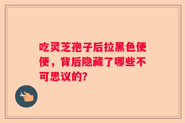 吃灵芝孢子后拉黑色便便，背后隐藏了哪些不可思议的？