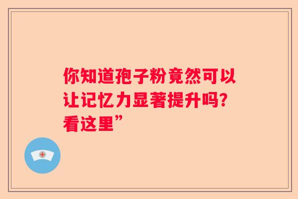 你知道孢子粉竟然可以让记忆力显著提升吗？看这里”
