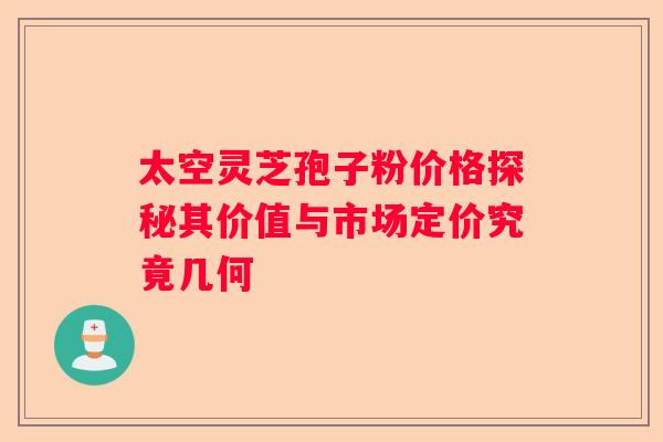 太空灵芝孢子粉价格探秘其价值与市场定价究竟几何 太空灵芝孢子粉价格探秘其价值与市场定价究竟几何