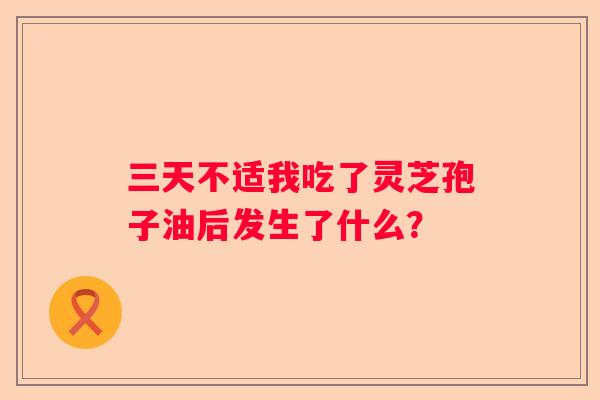 三天不适我吃了灵芝孢子油后发生了什么? 三天不适我吃了灵芝孢子油后发生了什么?