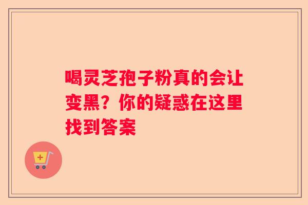 喝灵芝孢子粉真的会让变黑？你的疑惑在这里找到答案