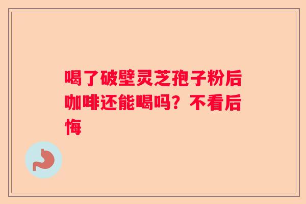 喝了破壁灵芝孢子粉后咖啡还能喝吗？不看后悔