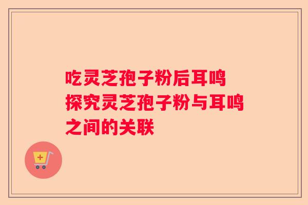 吃灵芝孢子粉后耳鸣 探究灵芝孢子粉与耳鸣之间的关联