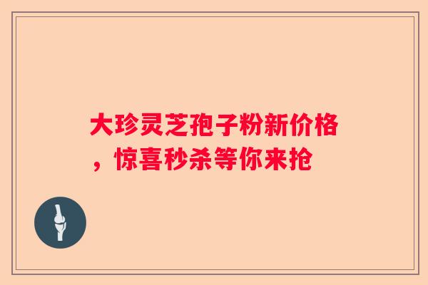 大珍灵芝孢子粉新价格，惊喜秒杀等你来抢