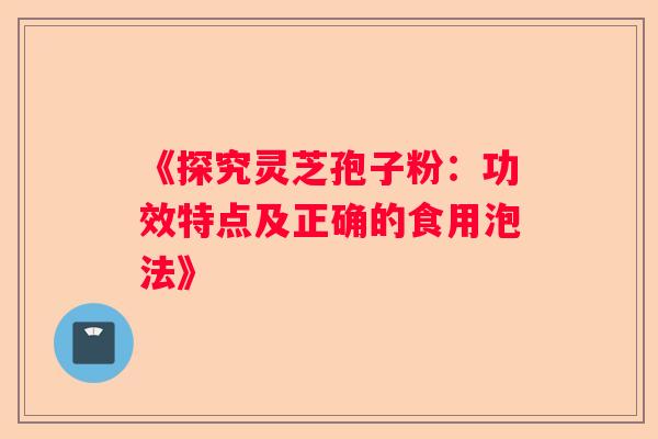 《探究灵芝孢子粉:功效特点及正确的食用泡法》 《探究灵芝孢子粉:功效特点及正确的食用泡法》