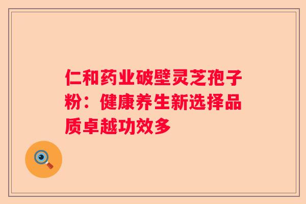 仁和药业破壁灵芝孢子粉:健康养生新选择品质卓越功效多 仁和药业破壁灵芝孢子粉:健康养生新选择品质卓越功效多