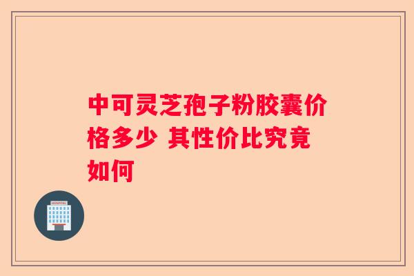 中可灵芝孢子粉胶囊价格多少 其性价比究竟如何