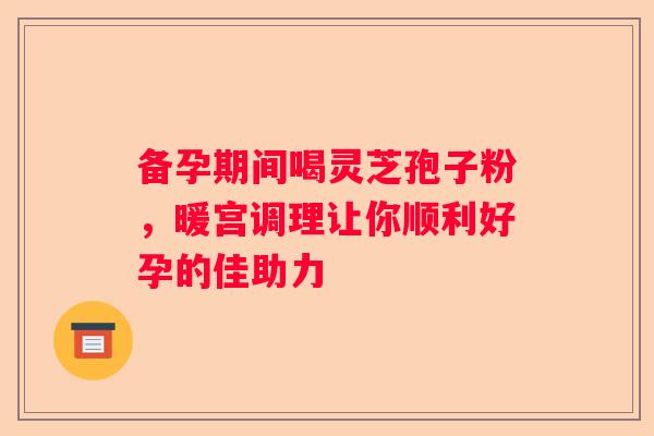 备孕期间喝灵芝孢子粉,暖宫调理让你顺利好孕的佳助力 备孕期间喝灵芝孢子粉,暖宫调理让你顺利好孕的佳助力