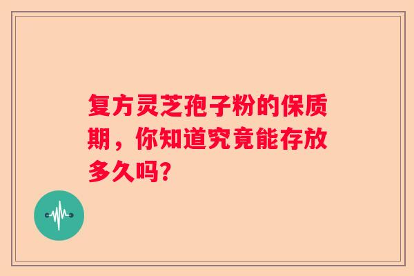 复方灵芝孢子粉的保质期,你知道究竟能存放多久吗? 复方灵芝孢子粉的保质期,你知道究竟能存放多久吗?