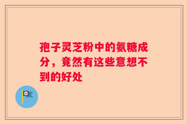 孢子灵芝粉中的氨糖成分,竟然有这些意想不到的好处 孢子灵芝粉中的氨糖成分,竟然有这些意想不到的好处