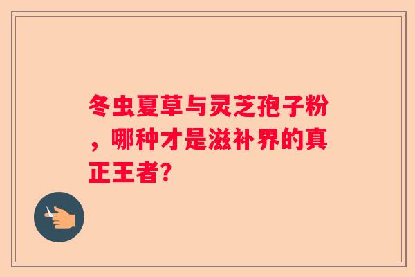 冬虫夏草与灵芝孢子粉，哪种才是滋补界的真正王者？