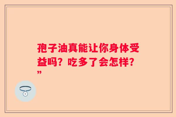 孢子油真能让你身体受益吗？吃多了会怎样？”