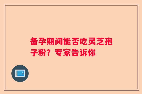 备孕期间能否吃灵芝孢子粉？专家告诉你