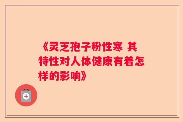 《灵芝孢子粉性寒 其特性对人体健康有着怎样的影响》 《灵芝孢子粉性寒 其特性对人体健康有着怎样的影响》