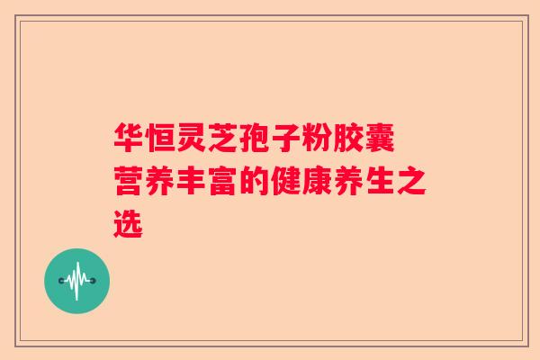 华恒灵芝孢子粉胶囊 营养丰富的健康养生之选