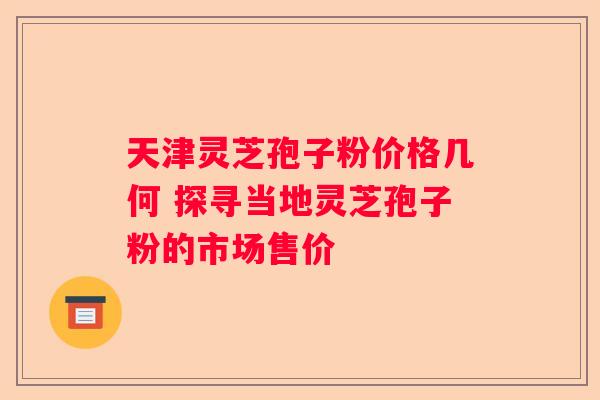 天津灵芝孢子粉价格几何 探寻当地灵芝孢子粉的市场售价 天津灵芝孢子粉价格几何 探寻当地灵芝孢子粉的市场售价